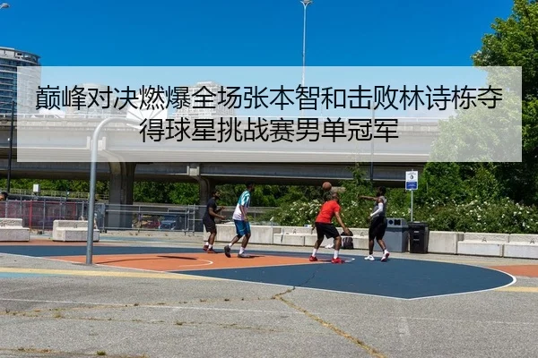 巅峰对决燃爆全场张本智和击败林诗栋夺得球星挑战赛男单冠军